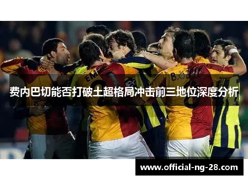 费内巴切能否打破土超格局冲击前三地位深度分析