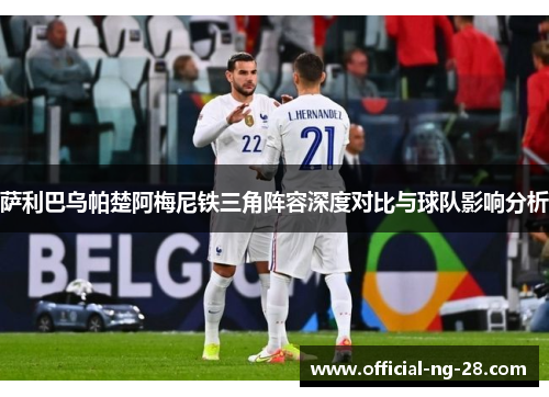 萨利巴乌帕楚阿梅尼铁三角阵容深度对比与球队影响分析 萨利巴乌帕楚阿梅尼铁三角阵容深度对比与球队影响分析