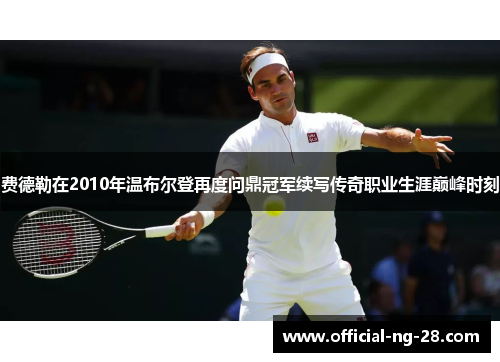 费德勒在2010年温布尔登再度问鼎冠军续写传奇职业生涯巅峰时刻