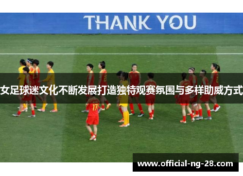 女足球迷文化不断发展打造独特观赛氛围与多样助威方式