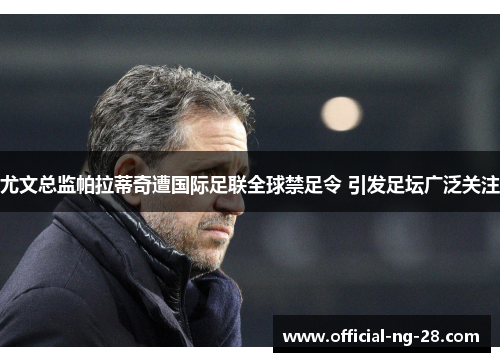 尤文总监帕拉蒂奇遭国际足联全球禁足令 引发足坛广泛关注 尤文总监帕拉蒂奇遭国际足联全球禁足令 引发足坛广泛关注
